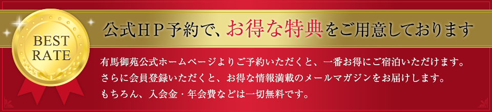 公式HP予約で、お得な特典をご用意しております 有馬御苑公式ホームページよりご予約いただくと、一番お得にご宿泊いただけます。 さらに会員登録いただくと、お得な情報満載のメールマガジンをお届けします。 もちろん、入会金・年会費などは一切無料です。